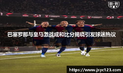 巴塞罗那与皇马激战成和比分揭晓引发球迷热议