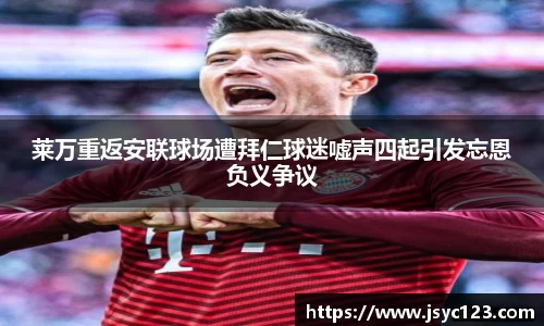 莱万重返安联球场遭拜仁球迷嘘声四起引发忘恩负义争议