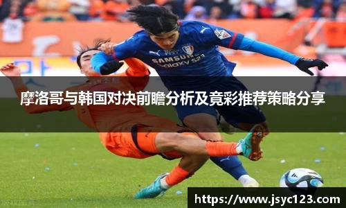 摩洛哥与韩国对决前瞻分析及竟彩推荐策略分享