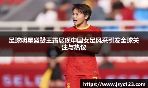 足球明星盛赞王霜展现中国女足风采引发全球关注与热议