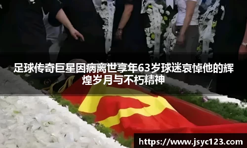 足球传奇巨星因病离世享年63岁球迷哀悼他的辉煌岁月与不朽精神