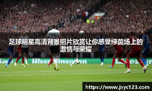 足球明星高清背景照片欣赏让你感受绿茵场上的激情与荣耀